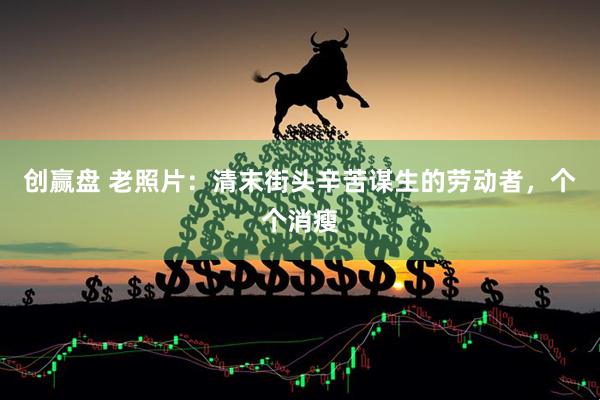 创赢盘 老照片：清末街头辛苦谋生的劳动者，个个消瘦