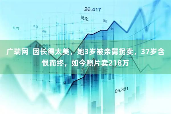 广瑞网  因长得太美，她3岁被亲舅拐卖，37岁含恨而终，如今照片卖218万