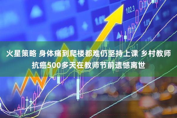 火星策略 身体痛到爬楼都难仍坚持上课 乡村教师抗癌500多天在教师节前遗憾离世