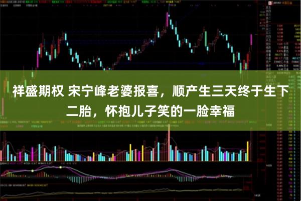 祥盛期权 宋宁峰老婆报喜，顺产生三天终于生下二胎，怀抱儿子笑的一脸幸福