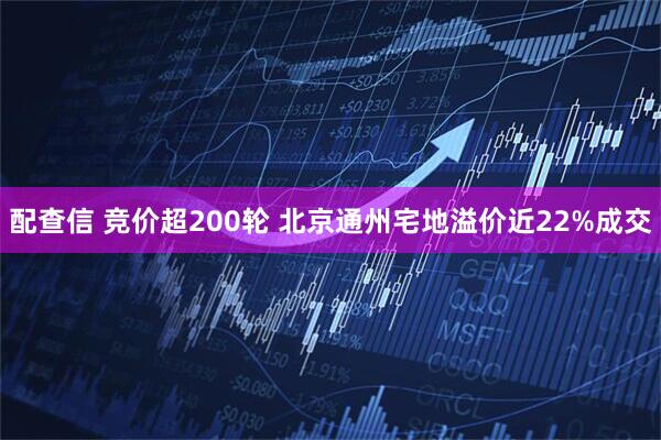 配查信 竞价超200轮 北京通州宅地溢价近22%成交