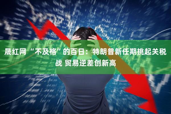 晟红网 “不及格”的百日:特朗普新任期挑起关税战 贸易逆差创新高