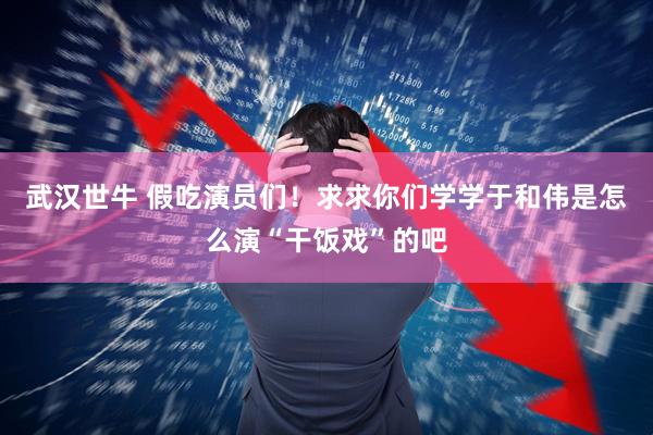 武汉世牛 假吃演员们！求求你们学学于和伟是怎么演“干饭戏”的吧