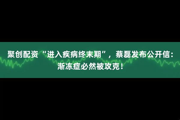 聚创配资 “进入疾病终末期”，蔡磊发布公开信：渐冻症必然被攻克！
