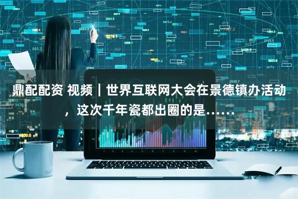 鼎配配资 视频｜世界互联网大会在景德镇办活动，这次千年瓷都出圈的是……