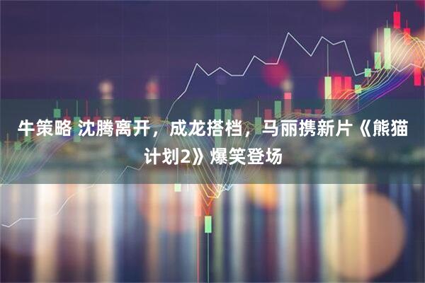 牛策略 沈腾离开，成龙搭档，马丽携新片《熊猫计划2》爆笑登场