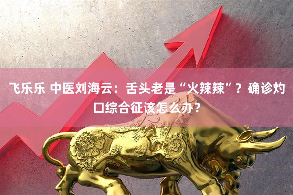 飞乐乐 中医刘海云：舌头老是“火辣辣”？确诊灼口综合征该怎么办？
