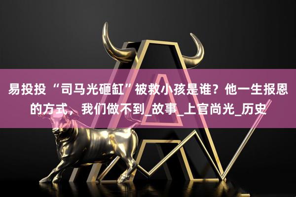 易投投 “司马光砸缸”被救小孩是谁?他一生报恩的方式,我们做不到_故事_上官尚光_历史