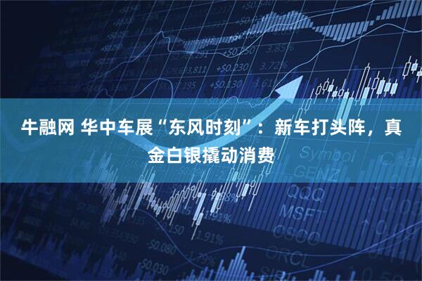 牛融网 华中车展“东风时刻”：新车打头阵，真金白银撬动消费